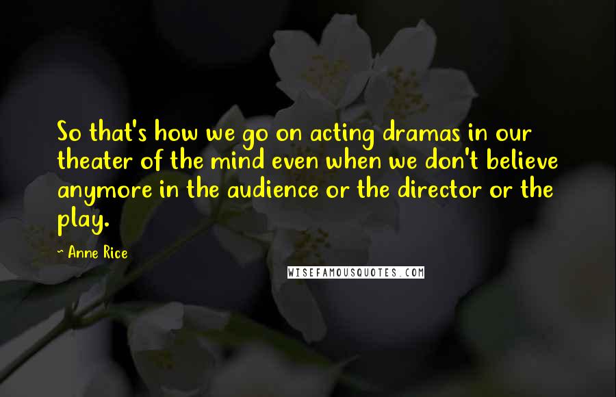 Anne Rice Quotes: So that's how we go on acting dramas in our theater of the mind even when we don't believe anymore in the audience or the director or the play.