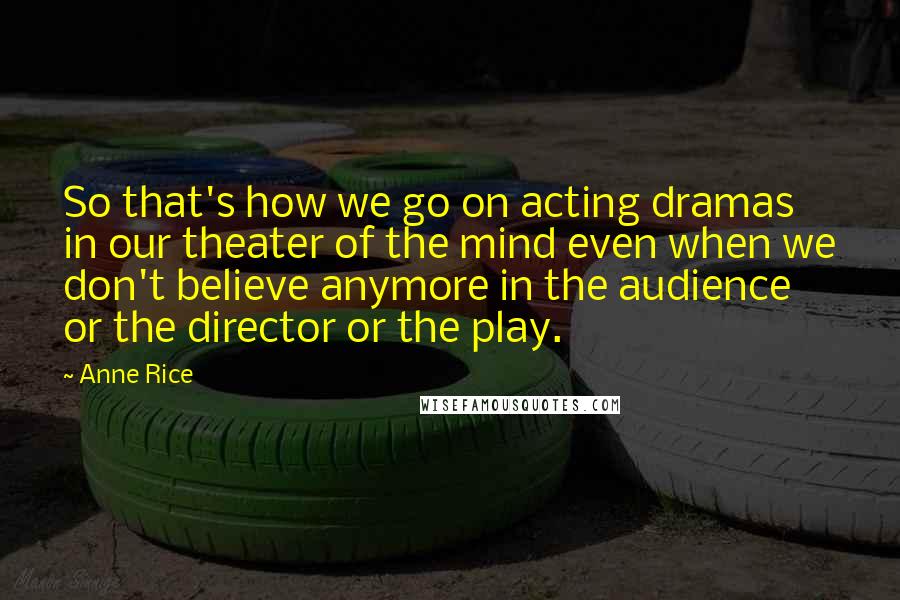 Anne Rice Quotes: So that's how we go on acting dramas in our theater of the mind even when we don't believe anymore in the audience or the director or the play.