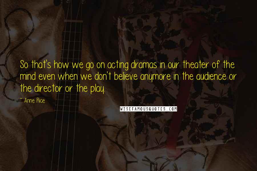 Anne Rice Quotes: So that's how we go on acting dramas in our theater of the mind even when we don't believe anymore in the audience or the director or the play.