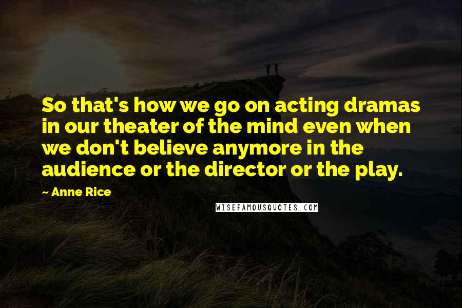 Anne Rice Quotes: So that's how we go on acting dramas in our theater of the mind even when we don't believe anymore in the audience or the director or the play.