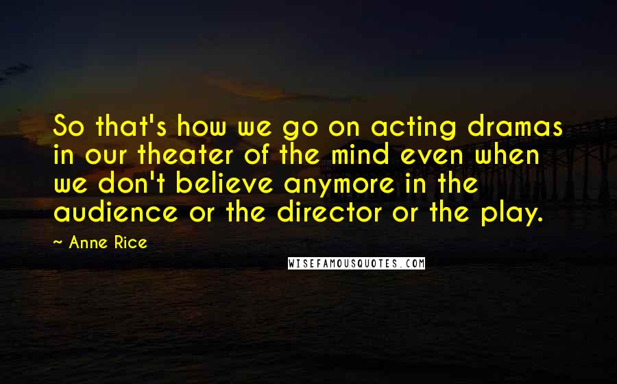 Anne Rice Quotes: So that's how we go on acting dramas in our theater of the mind even when we don't believe anymore in the audience or the director or the play.