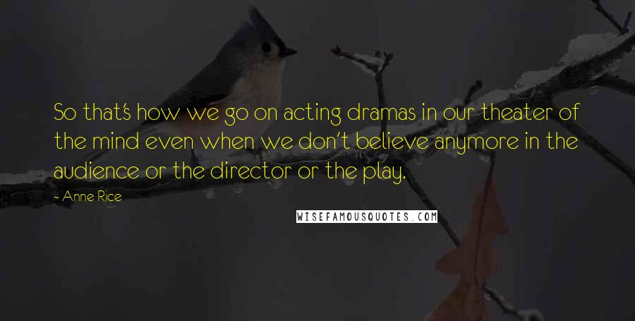 Anne Rice Quotes: So that's how we go on acting dramas in our theater of the mind even when we don't believe anymore in the audience or the director or the play.
