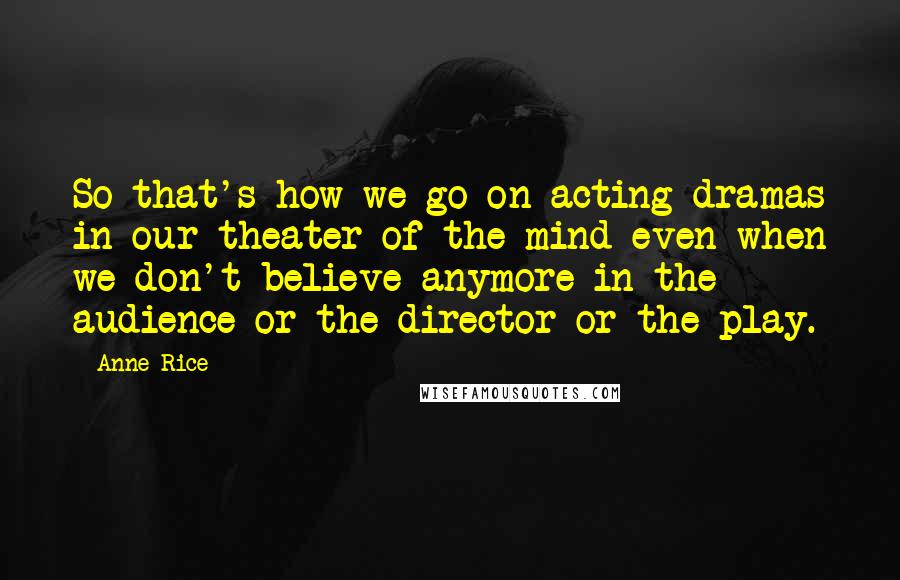 Anne Rice Quotes: So that's how we go on acting dramas in our theater of the mind even when we don't believe anymore in the audience or the director or the play.