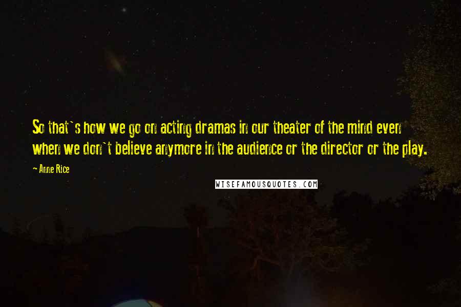 Anne Rice Quotes: So that's how we go on acting dramas in our theater of the mind even when we don't believe anymore in the audience or the director or the play.