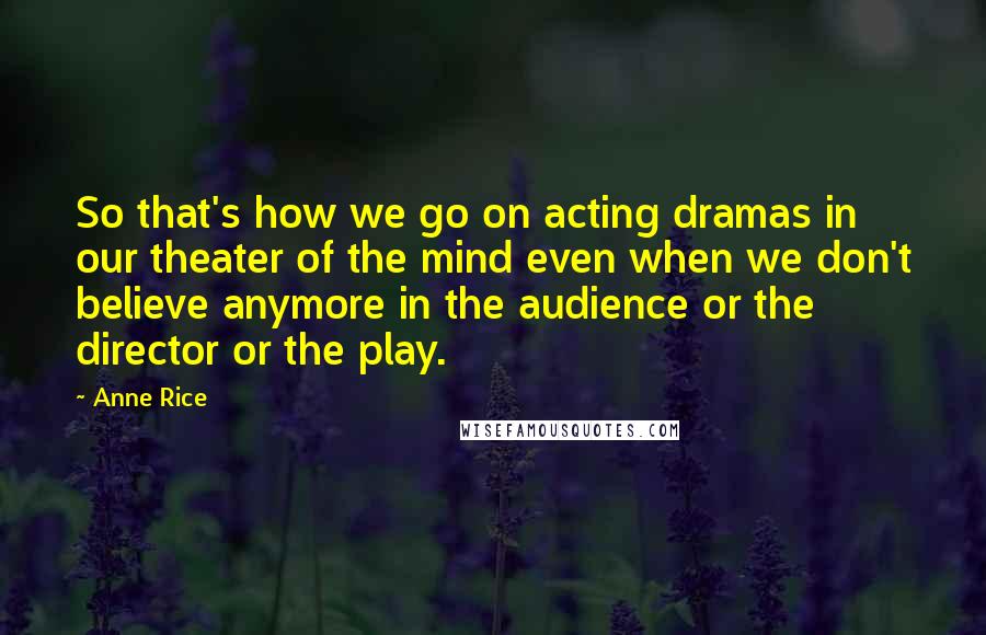 Anne Rice Quotes: So that's how we go on acting dramas in our theater of the mind even when we don't believe anymore in the audience or the director or the play.