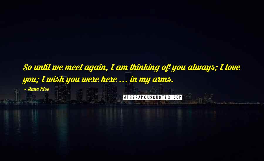 Anne Rice Quotes: So until we meet again, I am thinking of you always; I love you; I wish you were here ... in my arms.