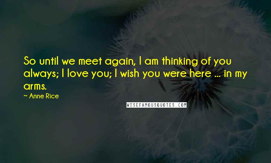 Anne Rice Quotes: So until we meet again, I am thinking of you always; I love you; I wish you were here ... in my arms.