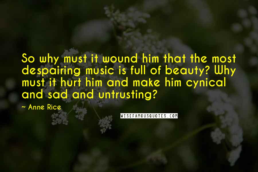 Anne Rice Quotes: So why must it wound him that the most despairing music is full of beauty? Why must it hurt him and make him cynical and sad and untrusting?