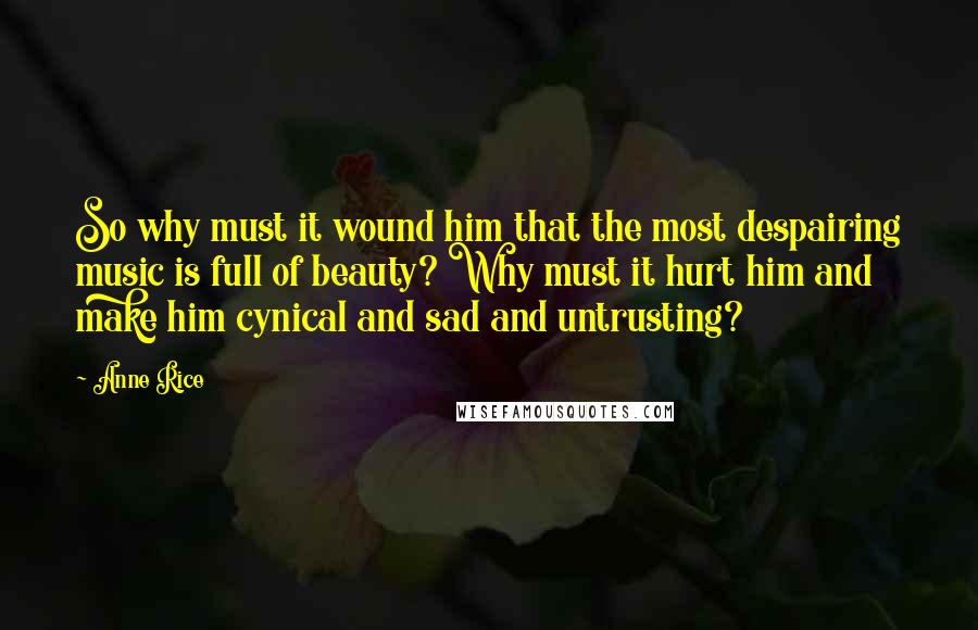 Anne Rice Quotes: So why must it wound him that the most despairing music is full of beauty? Why must it hurt him and make him cynical and sad and untrusting?