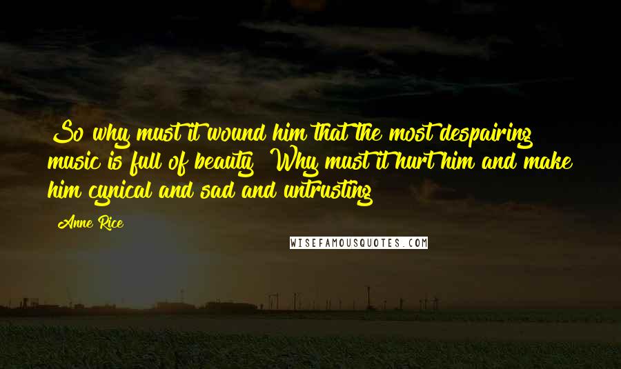 Anne Rice Quotes: So why must it wound him that the most despairing music is full of beauty? Why must it hurt him and make him cynical and sad and untrusting?