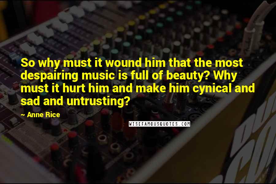 Anne Rice Quotes: So why must it wound him that the most despairing music is full of beauty? Why must it hurt him and make him cynical and sad and untrusting?