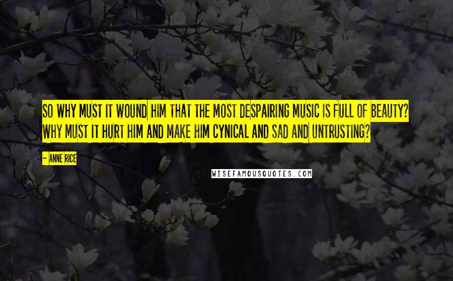 Anne Rice Quotes: So why must it wound him that the most despairing music is full of beauty? Why must it hurt him and make him cynical and sad and untrusting?