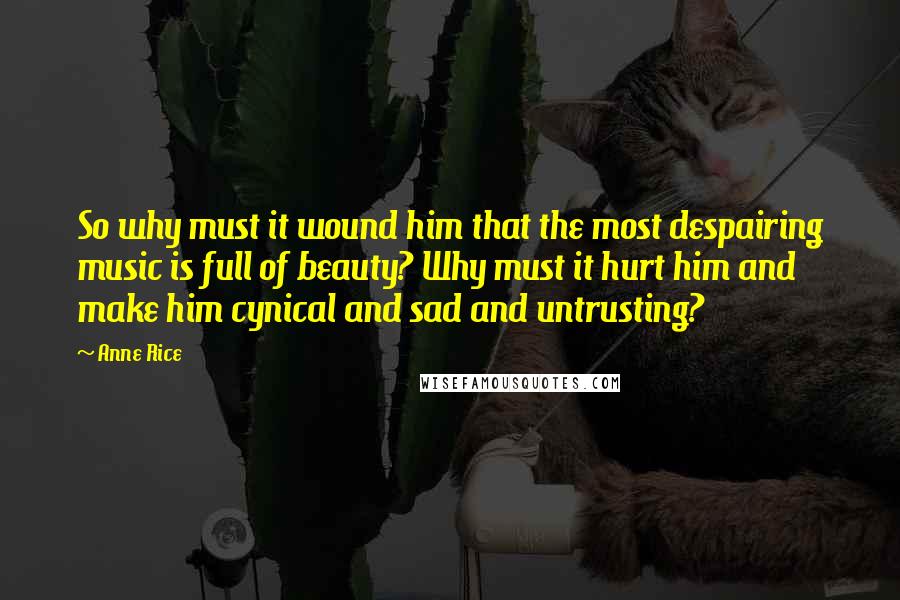 Anne Rice Quotes: So why must it wound him that the most despairing music is full of beauty? Why must it hurt him and make him cynical and sad and untrusting?