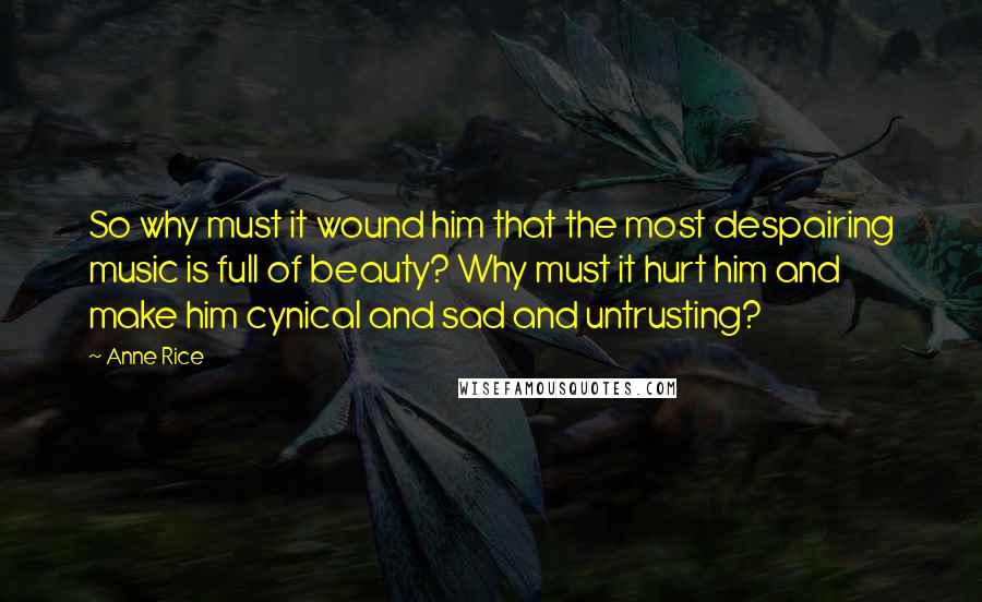 Anne Rice Quotes: So why must it wound him that the most despairing music is full of beauty? Why must it hurt him and make him cynical and sad and untrusting?