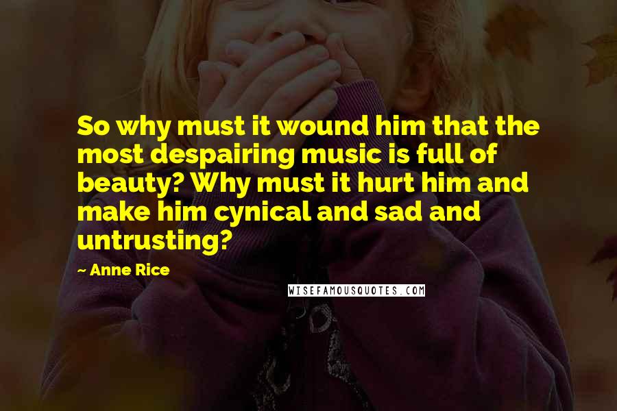 Anne Rice Quotes: So why must it wound him that the most despairing music is full of beauty? Why must it hurt him and make him cynical and sad and untrusting?