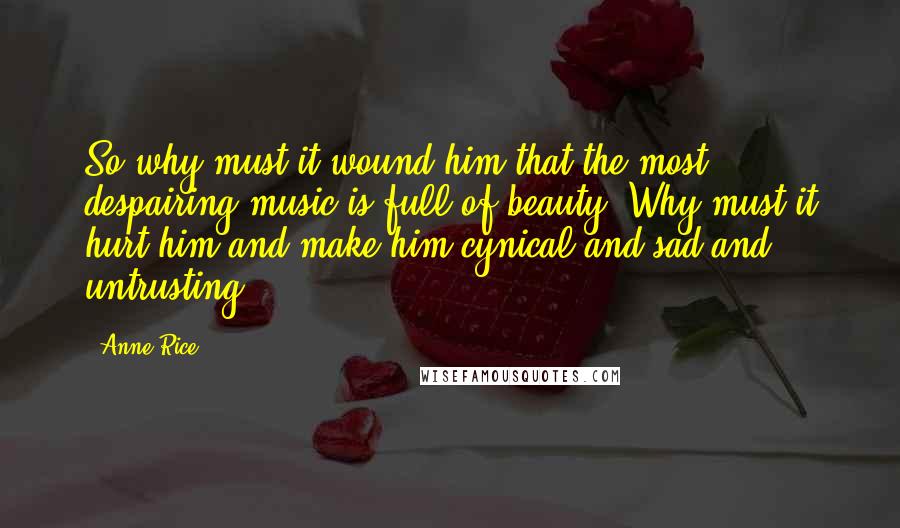 Anne Rice Quotes: So why must it wound him that the most despairing music is full of beauty? Why must it hurt him and make him cynical and sad and untrusting?