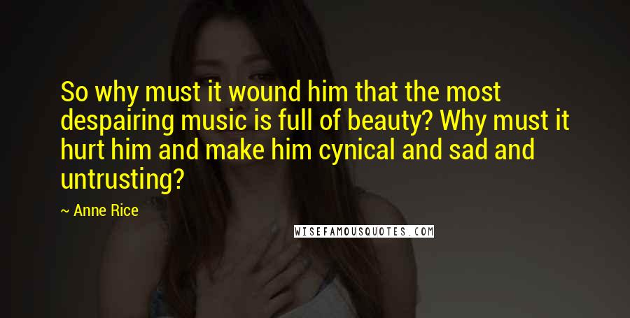 Anne Rice Quotes: So why must it wound him that the most despairing music is full of beauty? Why must it hurt him and make him cynical and sad and untrusting?