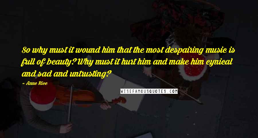 Anne Rice Quotes: So why must it wound him that the most despairing music is full of beauty? Why must it hurt him and make him cynical and sad and untrusting?