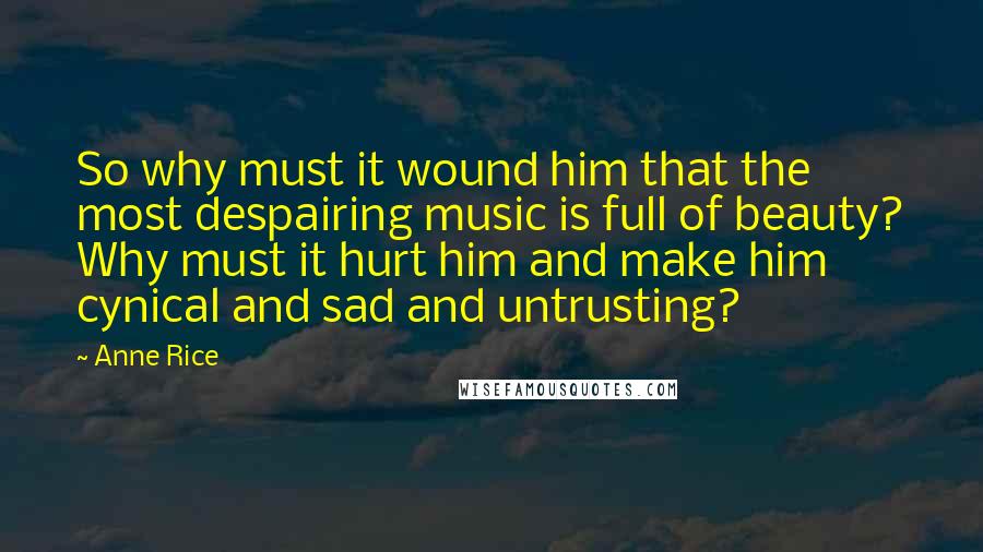 Anne Rice Quotes: So why must it wound him that the most despairing music is full of beauty? Why must it hurt him and make him cynical and sad and untrusting?