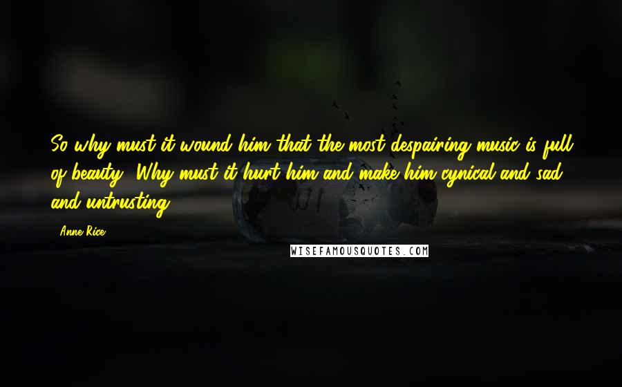 Anne Rice Quotes: So why must it wound him that the most despairing music is full of beauty? Why must it hurt him and make him cynical and sad and untrusting?