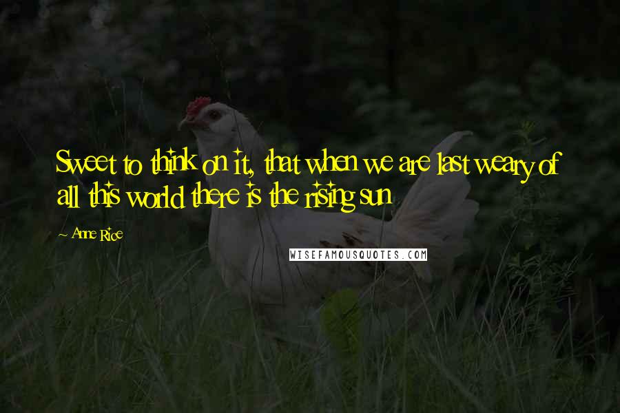 Anne Rice Quotes: Sweet to think on it, that when we are last weary of all this world there is the rising sun