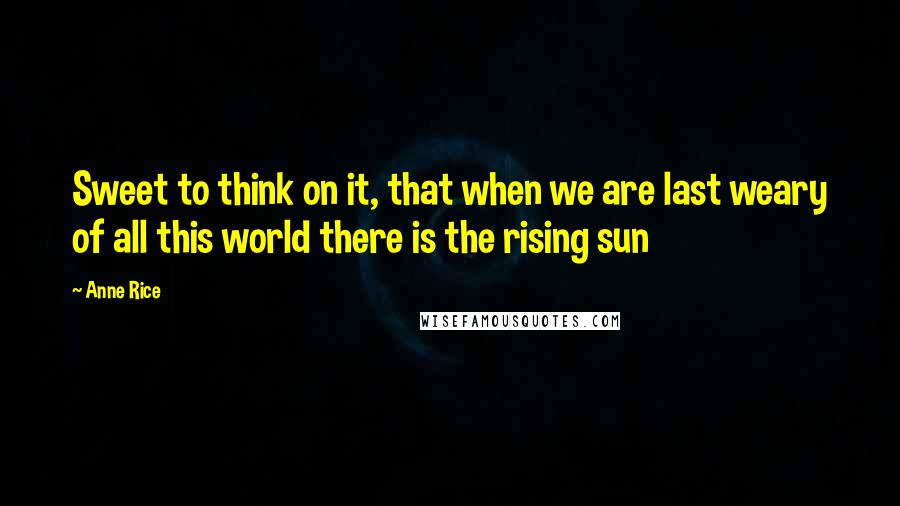 Anne Rice Quotes: Sweet to think on it, that when we are last weary of all this world there is the rising sun