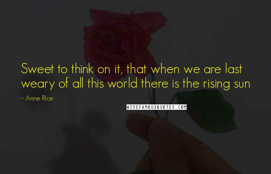Anne Rice Quotes: Sweet to think on it, that when we are last weary of all this world there is the rising sun