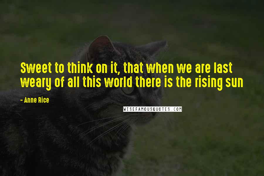 Anne Rice Quotes: Sweet to think on it, that when we are last weary of all this world there is the rising sun