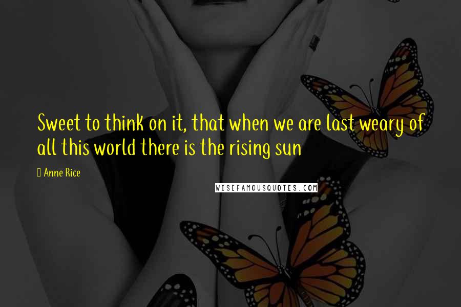 Anne Rice Quotes: Sweet to think on it, that when we are last weary of all this world there is the rising sun