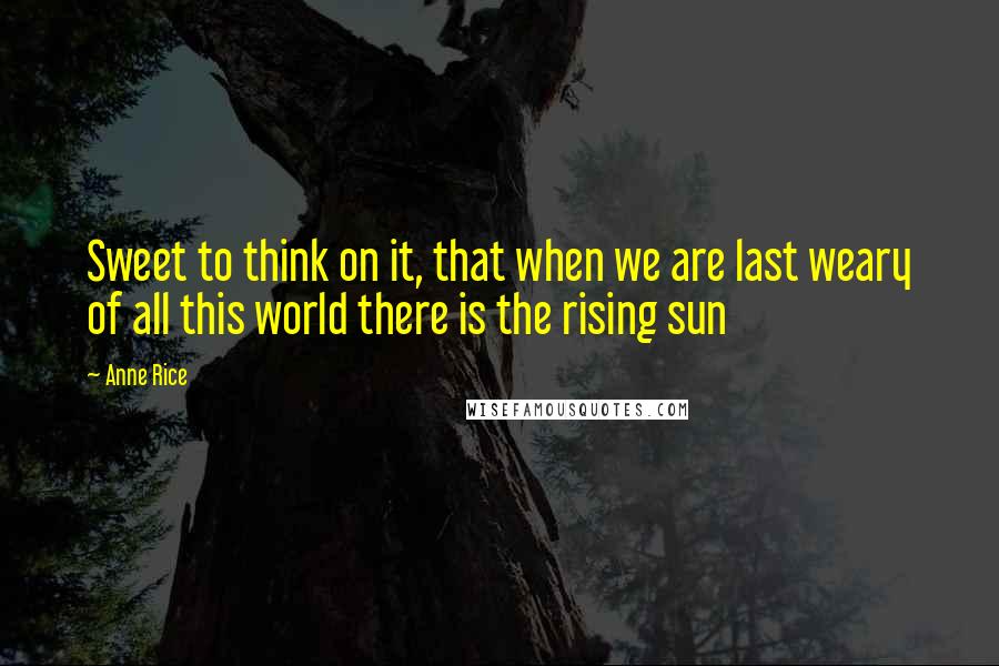 Anne Rice Quotes: Sweet to think on it, that when we are last weary of all this world there is the rising sun