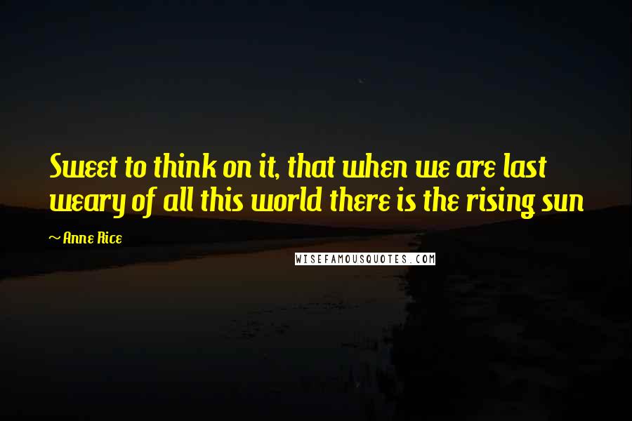 Anne Rice Quotes: Sweet to think on it, that when we are last weary of all this world there is the rising sun