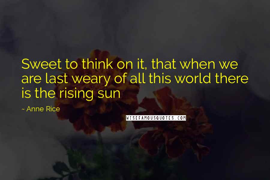 Anne Rice Quotes: Sweet to think on it, that when we are last weary of all this world there is the rising sun