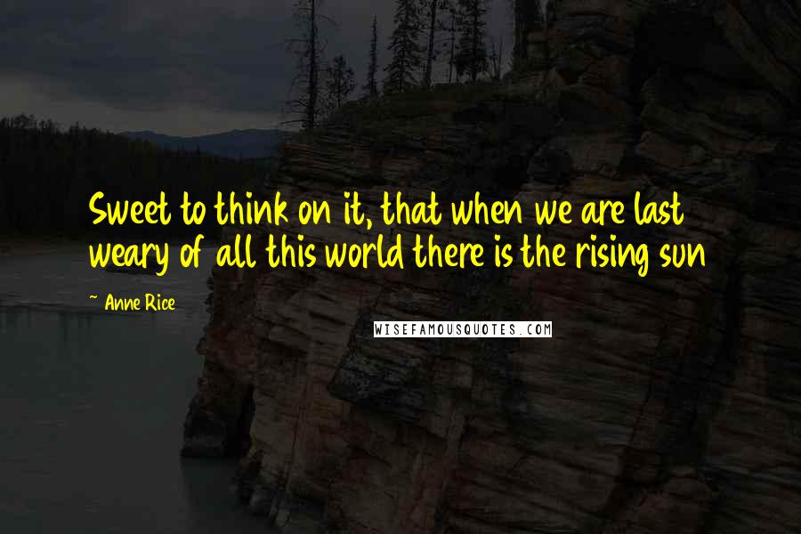 Anne Rice Quotes: Sweet to think on it, that when we are last weary of all this world there is the rising sun