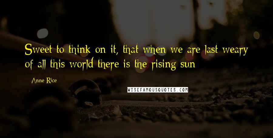 Anne Rice Quotes: Sweet to think on it, that when we are last weary of all this world there is the rising sun