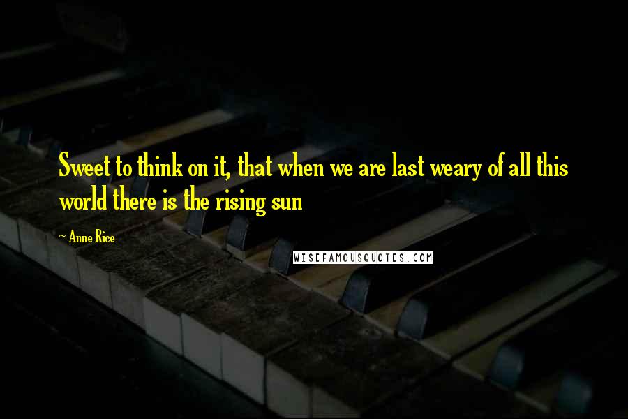 Anne Rice Quotes: Sweet to think on it, that when we are last weary of all this world there is the rising sun