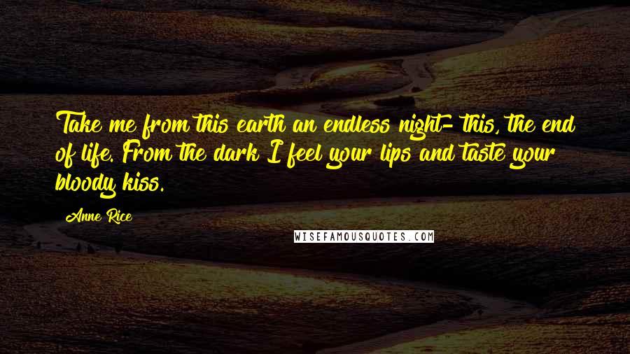 Anne Rice Quotes: Take me from this earth an endless night- this, the end of life. From the dark I feel your lips and taste your bloody kiss.