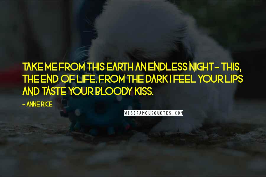 Anne Rice Quotes: Take me from this earth an endless night- this, the end of life. From the dark I feel your lips and taste your bloody kiss.