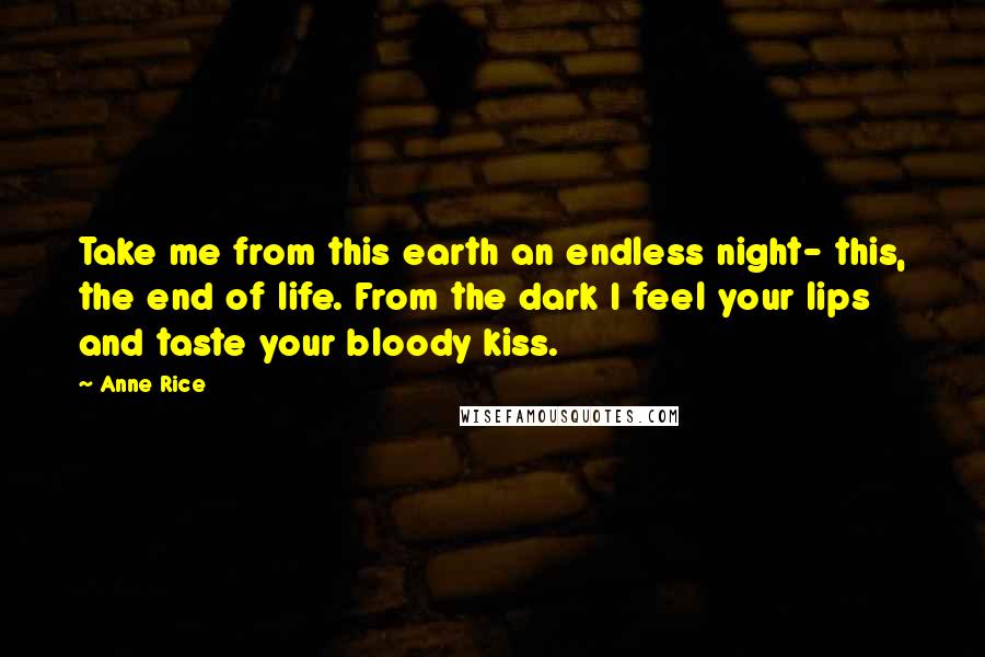 Anne Rice Quotes: Take me from this earth an endless night- this, the end of life. From the dark I feel your lips and taste your bloody kiss.