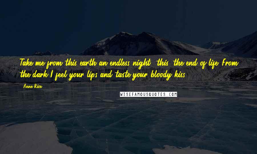 Anne Rice Quotes: Take me from this earth an endless night- this, the end of life. From the dark I feel your lips and taste your bloody kiss.