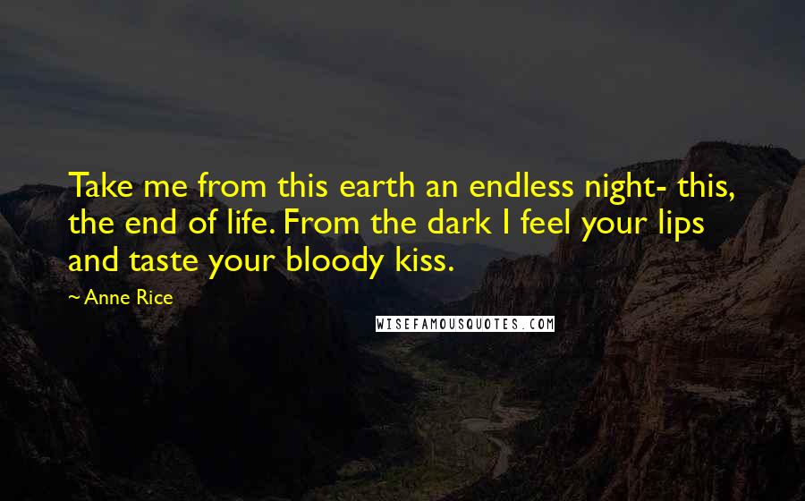 Anne Rice Quotes: Take me from this earth an endless night- this, the end of life. From the dark I feel your lips and taste your bloody kiss.