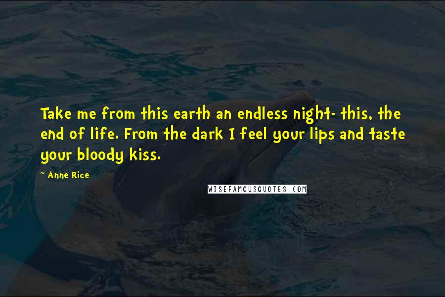 Anne Rice Quotes: Take me from this earth an endless night- this, the end of life. From the dark I feel your lips and taste your bloody kiss.