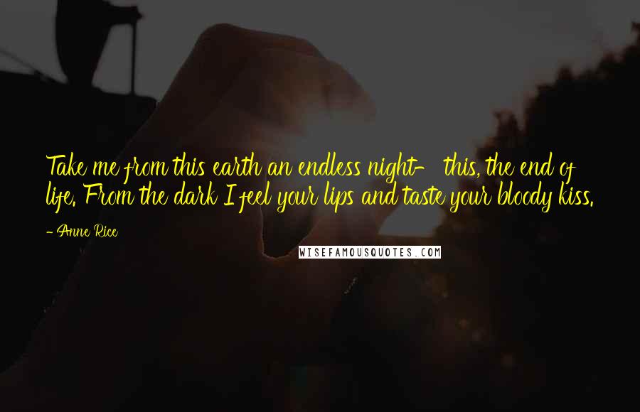 Anne Rice Quotes: Take me from this earth an endless night- this, the end of life. From the dark I feel your lips and taste your bloody kiss.