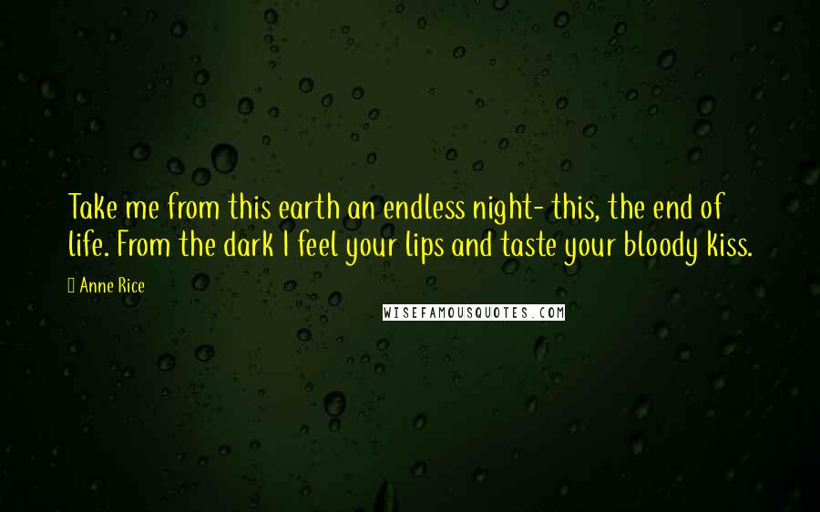 Anne Rice Quotes: Take me from this earth an endless night- this, the end of life. From the dark I feel your lips and taste your bloody kiss.