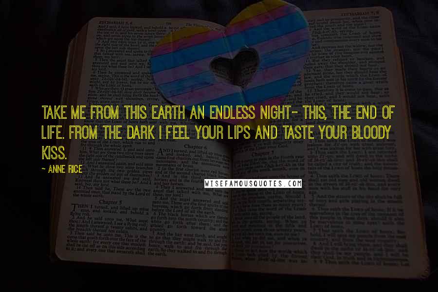 Anne Rice Quotes: Take me from this earth an endless night- this, the end of life. From the dark I feel your lips and taste your bloody kiss.