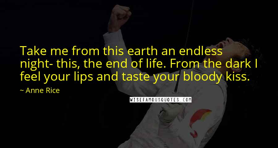 Anne Rice Quotes: Take me from this earth an endless night- this, the end of life. From the dark I feel your lips and taste your bloody kiss.