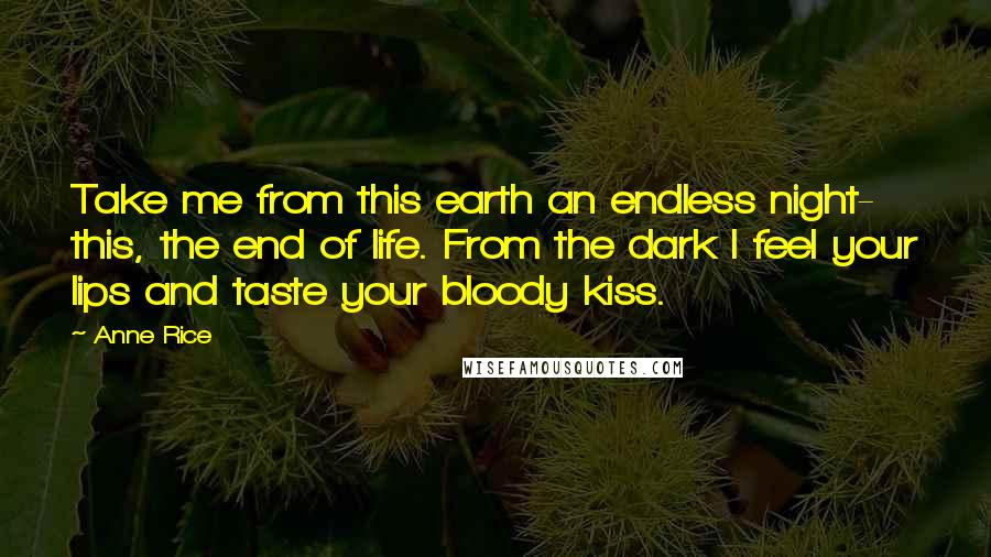 Anne Rice Quotes: Take me from this earth an endless night- this, the end of life. From the dark I feel your lips and taste your bloody kiss.