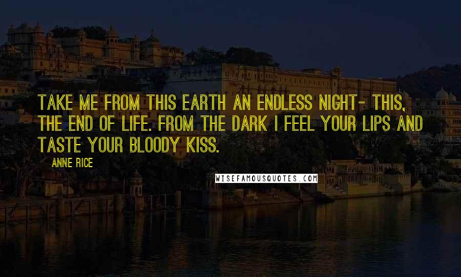 Anne Rice Quotes: Take me from this earth an endless night- this, the end of life. From the dark I feel your lips and taste your bloody kiss.