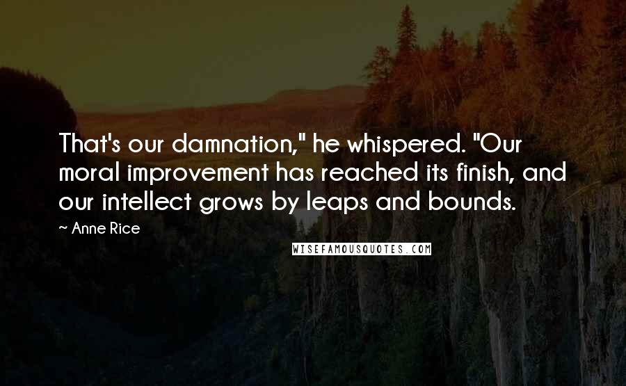 Anne Rice Quotes: That's our damnation," he whispered. "Our moral improvement has reached its finish, and our intellect grows by leaps and bounds.