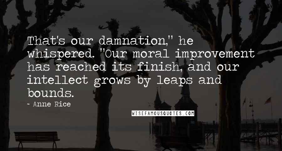 Anne Rice Quotes: That's our damnation," he whispered. "Our moral improvement has reached its finish, and our intellect grows by leaps and bounds.
