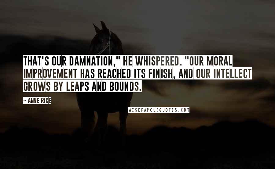 Anne Rice Quotes: That's our damnation," he whispered. "Our moral improvement has reached its finish, and our intellect grows by leaps and bounds.